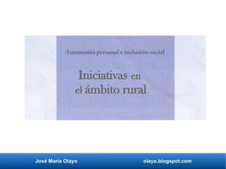 José María Olayo olayo.blogspot.com
Iniciativas en
el ámbito rural
Autonomía personal e inclusión social
 
