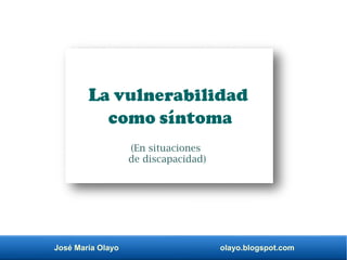José María Olayo olayo.blogspot.com
La vulnerabilidad
como síntoma
(En situaciones
de discapacidad)
 