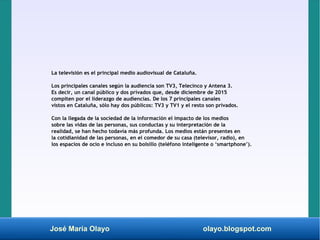 José María Olayo olayo.blogspot.com
La televisión es el principal medio audiovisual de Cataluña.
Los principales canales según la audiencia son TV3, Telecinco y Antena 3.
Es decir, un canal público y dos privados que, desde diciembre de 2015
compiten por el liderazgo de audiencias. De los 7 principales canales
vistos en Cataluña, sólo hay dos públicos: TV3 y TV1 y el resto son privados.
Con la llegada de la sociedad de la información el impacto de los medios
sobre las vidas de las personas, sus conductas y su interpretación de la
realidad, se han hecho todavía más profunda. Los medios están presentes en
la cotidianidad de las personas, en el comedor de su casa (televisor, radio), en
los espacios de ocio e incluso en su bolsillo (teléfono inteligente o ‘smartphone’).
 