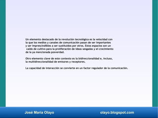 José María Olayo olayo.blogspot.com
Un elemento destacado de la revolución tecnológica es la velocidad con
la que los medios y canales de comunicación pasan de ser importantes
y ser imprescindibles a ser sustituidos por otros. Estos espacios son un
caldo de cultivo para la proliferación de ideas sesgadas y el crecimiento
de la ya mencionada posverdad.
Otro elemento clave de este contexto es la bidireccionalidad e, incluso,
la multidireccionalidad de emisores y receptores.
La capacidad de interacción se convierte en un factor regulador de la comunicación.
 