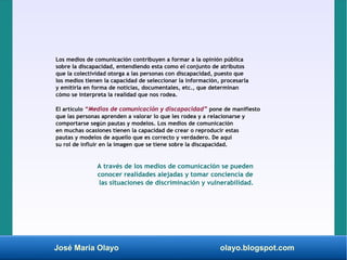 José María Olayo olayo.blogspot.com
Los medios de comunicación contribuyen a formar a la opinión pública
sobre la discapacidad, entendiendo esta como el conjunto de atributos
que la colectividad otorga a las personas con discapacidad, puesto que
los medios tienen la capacidad de seleccionar la información, procesarla
y emitirla en forma de noticias, documentales, etc., que determinan
cómo se interpreta la realidad que nos rodea.
El artículo “Medios de comunicación y discapacidad” pone de manifiesto
que las personas aprenden a valorar lo que les rodea y a relacionarse y
comportarse según pautas y modelos. Los medios de comunicación
en muchas ocasiones tienen la capacidad de crear o reproducir estas
pautas y modelos de aquello que es correcto y verdadero. De aquí
su rol de influir en la imagen que se tiene sobre la discapacidad.
A través de los medios de comunicación se pueden
conocer realidades alejadas y tomar conciencia de
las situaciones de discriminación y vulnerabilidad.
 