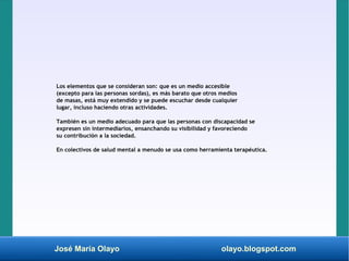 José María Olayo olayo.blogspot.com
Los elementos que se consideran son: que es un medio accesible
(excepto para las personas sordas), es más barato que otros medios
de masas, está muy extendido y se puede escuchar desde cualquier
lugar, incluso haciendo otras actividades.
También es un medio adecuado para que las personas con discapacidad se
expresen sin intermediarios, ensanchando su visibilidad y favoreciendo
su contribución a la sociedad.
En colectivos de salud mental a menudo se usa como herramienta terapéutica.
 