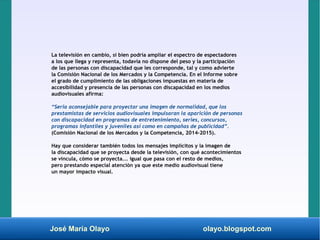 José María Olayo olayo.blogspot.com
La televisión en cambio, si bien podría ampliar el espectro de espectadores
a los que llega y representa, todavía no dispone del peso y la participación
de las personas con discapacidad que les corresponde, tal y como advierte
la Comisión Nacional de los Mercados y la Competencia. En el Informe sobre
el grado de cumplimiento de las obligaciones impuestas en materia de
accesibilidad y presencia de las personas con discapacidad en los medios
audiovisuales afirma:
“Sería aconsejable para proyectar una imagen de normalidad, que los
prestamistas de servicios audiovisuales impulsaran la aparición de personas
con discapacidad en programas de entretenimiento, series, concursos,
programas infantiles y juveniles así como en campañas de publicidad”.
(Comisión Nacional de los Mercados y la Competencia, 2014-2015).
Hay que considerar también todos los mensajes implícitos y la imagen de
la discapacidad que se proyecta desde la televisión, con qué acontecimientos
se vincula, cómo se proyecta... igual que pasa con el resto de medios,
pero prestando especial atención ya que este medio audiovisual tiene
un mayor impacto visual.
 