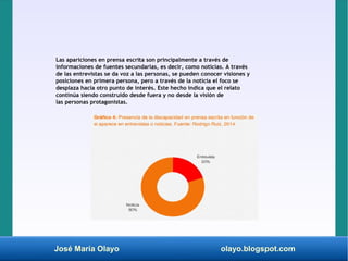José María Olayo olayo.blogspot.com
Las apariciones en prensa escrita son principalmente a través de
informaciones de fuentes secundarias, es decir, como noticias. A través
de las entrevistas se da voz a las personas, se pueden conocer visiones y
posiciones en primera persona, pero a través de la noticia el foco se
desplaza hacia otro punto de interés. Este hecho indica que el relato
continúa siendo construido desde fuera y no desde la visión de
las personas protagonistas.
 
