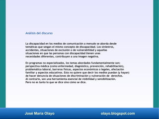 José María Olayo olayo.blogspot.com
Análisis del discurso
La discapacidad en los medios de comunicación a menudo se aborda desde
temáticas que sesgan el mismo concepto de discapacidad. Los siniestros,
accidentes, situaciones de exclusión o de vulnerabilidad y aquellas
situaciones en que las personas con discapacidad tienen unas
necesidades diferentes, contribuyen a una imagen negativa.
En programas no especializados, los temas abordados fundamentalmente son:
perspectiva médica (como enfermedad, diagnóstico, prevención, rehabilitación),
problemática laboral, barreras físicas, aspectos económicos o legales, afectación
familiar y aspectos educativos. Esto no quiere que decir los medios puedan (y hayan)
de hacer denuncia de situaciones de discriminación y vulneración de derechos.
Al contrario, son una herramienta esencial de visibilidad y sensibilización.
Pero no es tanto lo que se dice sino cómo se dice.
 