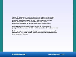 José María Olayo olayo.blogspot.com
A pesar de que cada vez más se evitan términos negativos o que pueden
resultar hirientes, se continúa substantivando el déficit convirtiéndolo
en aquello que caracteriza a la persona y la define ante la sociedad.
Pero la discapacidad es una característica más de la persona,
en la misma medida que las características físicas, el trabajo, etc.
Este tratamiento se produce, en parte, porque no son las personas
protagonistas las que crean el relato y la interpretación sobre la discapacidad.
Se da poco la palabra a las protagonistas y, en muchas ocasiones, cuando la
tienen es sólo para hablar sobre la discapacidad como si se tratara del único
tema que pueden abordar.
 