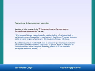 José María Olayo olayo.blogspot.com
Tratamiento de las mujeres en los medios
Montserrat Balas en su artículo ‘El tratamiento de la discapacidad en
los medios de comunicación’ recoge:
“Si es escaso el tiempo y espacio que los medios dedican a la discapacidad, el
de las mujeres con discapacidad es prácticamente inexistente. Y cuando aparecen
se las presenta en general como seres débiles, dependientes e inferiores.
Su existencia gana en invisibilidad, pues al considerar que no encajan ni siquiera
en los cánones tradicionalmente asignados a su género, dejan de participar en
actividades como las de sus iguales en edad y género: no se las considera
en el papel de novias, madres, ...”
 