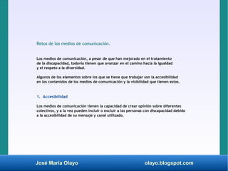 José María Olayo olayo.blogspot.com
Retos de los medios de comunicación.
Los medios de comunicación, a pesar de que han mejorado en el tratamiento
de la discapacidad, todavía tienen que avanzar en el camino hacia la igualdad
y el respeto a la diversidad.
Algunos de los elementos sobre los que se tiene que trabajar son la accesibilidad
en los contenidos de los medios de comunicación y la visibilidad que tienen estos.
1. Accesibilidad
Los medios de comunicación tienen la capacidad de crear opinión sobre diferentes
colectivos, y a la vez pueden incluir o excluir a las personas con discapacidad debido
a la accesibilidad de su mensaje y canal utilizado.
 