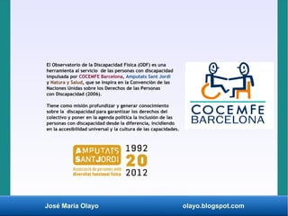 José María Olayo olayo.blogspot.com
El Observatorio de la Discapacidad Física (ODF) es una
herramienta al servicio de las personas con discapacidad
impulsada por COCEMFE Barcelona, Amputats Sant Jordi
y Natura y Salud, que se inspira en la Convención de las
Naciones Unidas sobre los Derechos de las Personas
con Discapacidad (2006).
Tiene como misión profundizar y generar conocimiento
sobre la discapacidad para garantizar los derechos del
colectivo y poner en la agenda política la inclusión de las
personas con discapacidad desde la diferencia, incidiendo
en la accesibilidad universal y la cultura de las capacidades.
 