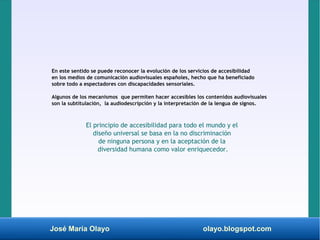 José María Olayo olayo.blogspot.com
En este sentido se puede reconocer la evolución de los servicios de accesibilidad
en los medios de comunicación audiovisuales españoles, hecho que ha beneficiado
sobre todo a espectadores con discapacidades sensoriales.
Algunos de los mecanismos que permiten hacer accesibles los contenidos audiovisuales
son la subtitulación, la audiodescripción y la interpretación de la lengua de signos.
El principio de accesibilidad para todo el mundo y el
diseño universal se basa en la no discriminación
de ninguna persona y en la aceptación de la
diversidad humana como valor enriquecedor.
 