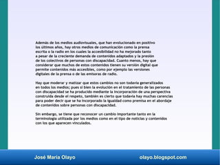 José María Olayo olayo.blogspot.com
Además de los medios audiovisuales, que han evolucionado en positivo
los últimos años, hay otros medios de comunicación como la prensa
escrita o la radio en los cuales la accesibilidad no ha mejorado tanto
a pesar de la creciente demanda de contenidos adaptados y la presión
de los colectivos de personas con discapacidad. Cuanto menos, hay que
considerar que muchos de estos contenidos tienen su versión digital que
permite contenidos más accesibles, como por ejemplo las versiones
digitales de la prensa o de las emisoras de radio.
Hay que moderar y matizar que estos cambios no son todavía generalizados
en todos los medios; pues si bien la evolución en el tratamiento de las personas
con discapacidad se ha producido mediante la incorporación de una perspectiva
construida desde el respeto, también es cierto que todavía hay muchas carencias
para poder decir que se ha incorporado la igualdad como premisa en el abordaje
de contenidos sobre personas con discapacidad.
Sin embargo, se tiene que reconocer un cambio importante tanto en la
terminología utilizada por los medios como en el tipo de noticias y contenidos
con los que aparecen vinculados.
 