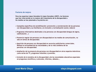 José María Olayo olayo.blogspot.com
Factores de mejora
Para las expertas López González & López González (2007), los factores
que han intervenido en la mejora del tratamiento de la discapacidad a
los medios se han plasmado a la práctica en:
• Campañas específicas de sensibilización: prevención y concienciación de las personas
con discapacidad y sus familiares y la inclusión y normalización social y laboral
• Programas informativos destinados a las personas con discapacidad (lengua de signos,
subtitulación...)
• Presencia regular de personas con discapacidad en los medios de comunicación, no
sólo en temas de discapacidad.
• Aparición de personas con discapacidad en anuncios publicitarios comerciales.
Refleja la normalidad de las necesidades y de la vida cotidiana de las
personas con discapacidad.
• Ampliación de la presencia de personas con discapacidad en otros espacios televisivos
como series de TV, programas infantiles o juveniles.
• Inclusión de la temática de la discapacidad y de las necesidades educativas especiales
en programas científicos y culturales, informes, debates...
 