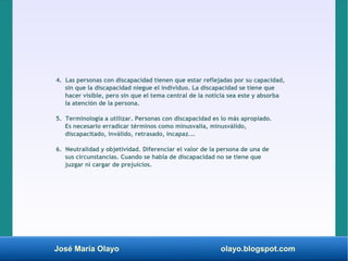 José María Olayo olayo.blogspot.com
4. Las personas con discapacidad tienen que estar reflejadas por su capacidad,
sin que la discapacidad niegue el individuo. La discapacidad se tiene que
hacer visible, pero sin que el tema central de la noticia sea este y absorba
la atención de la persona.
5. Terminología a utilizar. Personas con discapacidad es lo más apropiado.
Es necesario erradicar términos como minusvalía, minusválido,
discapacitado, inválido, retrasado, incapaz...
6. Neutralidad y objetividad. Diferenciar el valor de la persona de una de
sus circunstancias. Cuando se habla de discapacidad no se tiene que
juzgar ni cargar de prejuicios.
 