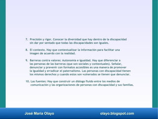 José María Olayo olayo.blogspot.com
7. Precisión y rigor. Conocer la diversidad que hay dentro de la discapacidad
sin dar por sentado que todas las discapacidades son iguales.
8. El contexto. Hay que contextualizar la información para facilitar una
imagen de acuerdo con la realidad.
9. Barreras contra valores: Autonomía e igualdad. Hay que diferenciar a
las personas de las barreras (que son sociales y contextuales). Señalar,
denunciar y prevenir con formatos accesibles es una manera de promover
la igualdad y erradicar el paternalismo. Las personas con discapacidad tienen
los mismos derechos y cuando estos son vulnerados se tienen que denunciar.
10. Las fuentes: Hay que construir un diálogo fluido entre los medios de
comunicación y las organizaciones de personas con discapacidad y sus familias.
 