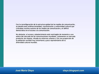 José María Olayo olayo.blogspot.com
Con la reconfiguración de la estructura global de los medios de comunicación,
se desafía esta unidireccionalidad, concentración y uniformidad cultural que
criticaban muchos autores de los medios de comunicación y el déficit
democrático en el acceso a la comunicación.
No obstante, el acceso y abastecimiento está restringido de momento a una
esfera del mercado de las comunicaciones mundiales, justamente un mercado
productor de riqueza, situado en entornos urbanos y con una proporción de
la población mundial muy minoritaria y poco representativa de la
diversidad cultural mundial.
 
