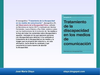 José María Olayo olayo.blogspot.com
El monográfico “Tratamiento de la discapacidad
en los medios de comunicación”. Monográfico #9,
del Observatorio de la Discapacidad Física, editado
en Barcelona en marzo 2017 y realizado por Montse
Fernández, Laura Chipreç y Pau Vidal, explora cuáles
son las implicaciones de la evolución de los medios a
la hora de tratar los contenidos sobre discapacidad o
aquellos mensajes en los que aparecen personas
con discapacidad para detectar si ha cambiado el
tratamiento de la discapacidad en los medios y la
imagen que se proyecta del colectivo y, en caso
afirmativo, hacia dónde ha cambiado y qué
caracteriza la nueva manera de abordar
la discapacidad.
 