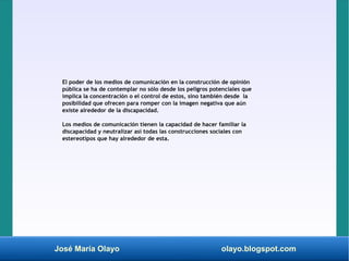 José María Olayo olayo.blogspot.com
El poder de los medios de comunicación en la construcción de opinión
pública se ha de contemplar no sólo desde los peligros potenciales que
implica la concentración o el control de estos, sino también desde la
posibilidad que ofrecen para romper con la imagen negativa que aún
existe alrededor de la discapacidad.
Los medios de comunicación tienen la capacidad de hacer familiar la
discapacidad y neutralizar así todas las construcciones sociales con
estereotipos que hay alrededor de esta.
 