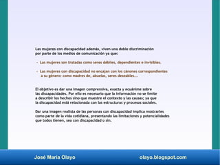 José María Olayo olayo.blogspot.com
Las mujeres con discapacidad además, viven una doble discriminación
por parte de los medios de comunicación ya que:
- Las mujeres son tratadas como seres débiles, dependientes e invisibles.
- Las mujeres con discapacidad no encajan con los cánones correspondientes
a su género: como madres de, abuelas, seres deseables...
El objetivo es dar una imagen comprensiva, exacta y ecuánime sobre
las discapacidades. Por ello es necesario que la información no se limite
a describir los hechos sino que muestre el contexto y las causas; ya que
la discapacidad está relacionada con las estructuras y procesos sociales.
Dar una imagen realista de las personas con discapacidad implica mostrarles
como parte de la vida cotidiana, presentando las limitaciones y potencialidades
que todos tienen, sea con discapacidad o sin.
 