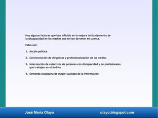 José María Olayo olayo.blogspot.com
Hay algunos factores que han influido en la mejora del tratamiento de
la discapacidad en los medios que se han de tener en cuenta.
Estos son:
1. Acción política
2. Concienciación de dirigentes y profesionalización de los medios
3. Intervención de colectivos de personas con discapacidad y de profesionales
que trabajan en el ámbito
4. Demanda ciudadana de mayor cualidad de la información
 