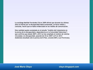 José María Olayo olayo.blogspot.com
La socióloga Matilde Fernández Cid en 2009 afirmó que durante los últimos
años el interés por la discapacidad había aumentado, se hacía visible y
conocido, hecho que se había evidenciado en los medios de comunicación.
Esta realidad queda constatada en el estudio “Análisis del tratamiento en
la prensa de la discapacidad y dependencia en la Comunidad Valenciana”,
que confirma que desde 2007 a 2013 se han ampliado el nombre de noticias
vinculadas a la discapacidad, pasando de 34 en 2007 a 67 en 2013
(habiendo estudiado sólo la prensa de El País, Levante EMV y Las Provincias).
 