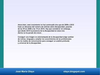 José María Olayo olayo.blogspot.com
Ahora bien, este crecimiento no fue continuado sino que de 2008 a 2010
hubo un descenso del número de noticias sobre discapacidad, pasando
de las 59 en 2008 a las 19 en 2010. Hay que considerar sin embargo,
que desde 2010 la presencia de la discapacidad en estos tres
diarios no ha parado de crecer.
Conseguir una imagen no estereotipada de la discapacidad exige cambiar
de rutinas, lenguajes y ampliar los conocimientos de los profesionales
de los medios de comunicación para conseguir un análisis profundo
y universal de la discapacidad.
 