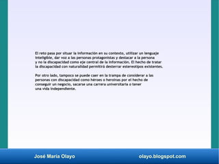 José María Olayo olayo.blogspot.com
El reto pasa por situar la información en su contexto, utilizar un lenguaje
inteligible, dar voz a las personas protagonistas y destacar a la persona
y no la discapacidad como eje central de la información. El hecho de tratar
la discapacidad con naturalidad permitirá desterrar estereotipos existentes.
Por otro lado, tampoco se puede caer en la trampa de considerar a las
personas con discapacidad como héroes o heroínas por el hecho de
conseguir un negocio, sacarse una carrera universitaria o tener
una vida independiente.
 
