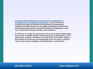 José María Olayo olayo.blogspot.com
La Administración pública tiene un papel clave en la integración de
la discapacidad en los medios de comunicación, ya sea a través de la
normativa que regula los derechos de las personas con discapacidad,
mediante el trabajo conjunto con los colegios profesionales y asociaciones
de periodistas para favorecer las prácticas inclusivas e integradoras, como
con el control de los discursos de odio y discriminatorios.
En definitiva, los medios de comunicación son una herramienta imprescindible
para conocer la realidad, también la de las personas con discapacidad, y no se
puede obviar su poder e influencia en la construcción de la opinión pública y
de la imagen de las personas con discapacidad; es por esto que se posiciona
como uno de los ejes estratégicos de sensibilización y acción política.
 