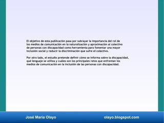 José María Olayo olayo.blogspot.com
El objetivo de esta publicación pasa por subrayar la importancia del rol de
los medios de comunicación en la naturalización y aproximación al colectivo
de personas con discapacidad como herramienta para fomentar una mayor
inclusión social y reducir la discriminación que sufre el colectivo.
Por otro lado, el estudio pretende definir cómo se informa sobre la discapacidad,
qué lenguaje se utiliza y cuáles son los principales retos que enfrentan los
medios de comunicación en la inclusión de las personas con discapacidad.
 