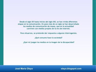 José María Olayo olayo.blogspot.com
Desde el siglo XX hasta inicios del siglo XXI, se han vivido diferentes
etapas en la comunicación. En poco más de un siglo se han desarrollado
los medios de comunicación de masas, que en la actualidad
conviven con medios propios de la era de internet.
Para situarnos, se pretende dar respuesta a algunos interrogantes.
¿Qué consumo hace la sociedad?
¿Qué rol juegan los medios en la imagen de la discapacidad?
 