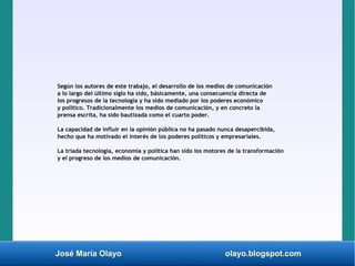José María Olayo olayo.blogspot.com
Según los autores de este trabajo, el desarrollo de los medios de comunicación
a lo largo del último siglo ha sido, básicamente, una consecuencia directa de
los progresos de la tecnología y ha sido mediado por los poderes económico
y político. Tradicionalmente los medios de comunicación, y en concreto la
prensa escrita, ha sido bautizada como el cuarto poder.
La capacidad de influir en la opinión pública no ha pasado nunca desapercibida,
hecho que ha motivado el interés de los poderes políticos y empresariales.
La tríada tecnología, economía y política han sido los motores de la transformación
y el progreso de los medios de comunicación.
 
