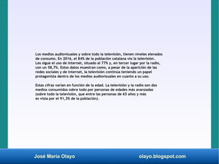 José María Olayo olayo.blogspot.com
Los medios audiovisuales y sobre todo la televisión, tienen niveles elevados
de consumo. En 2016, el 84% de la población catalana vio la televisión.
Les sigue el uso de internet, situado al 77% y, en tercer lugar por la radio,
con un 58,7%. Estos datos muestran como, a pesar de la aparición de las
redes sociales y de internet, la televisión continúa teniendo un papel
protagonista dentro de los medios audiovisuales en cuanto a su uso.
Estas cifras varían en función de la edad. La televisión y la radio son dos
medios consumidos sobre todo por personas de edades más avanzadas
(sobre todo la televisión, que entre las personas de 65 años y más
es vista por el 91,3% de la población).
 