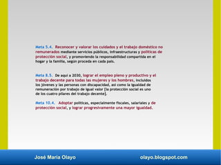 José María Olayo olayo.blogspot.com
Meta 5.4. Reconocer y valorar los cuidados y el trabajo doméstico no
remunerados mediante servicios públicos, infraestructuras y políticas de
protección social, y promoviendo la responsabilidad compartida en el
hogar y la familia, según proceda en cada país.
Meta 8.5. De aquí a 2030, lograr el empleo pleno y productivo y el
trabajo decente para todas las mujeres y los hombres, incluidos
los jóvenes y las personas con discapacidad, así como la igualdad de
remuneración por trabajo de igual valor [la protección social es uno
de los cuatro pilares del trabajo decente].
Meta 10.4. Adoptar políticas, especialmente fiscales, salariales y de
protección social, y lograr progresivamente una mayor igualdad.
 
