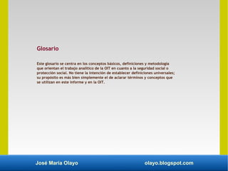 José María Olayo olayo.blogspot.com
Glosario
Este glosario se centra en los conceptos básicos, definiciones y metodología
que orientan el trabajo analítico de la OIT en cuanto a la seguridad social o
protección social. No tiene la intención de establecer definiciones universales;
su propósito es más bien simplemente el de aclarar términos y conceptos que
se utilizan en este informe y en la OIT.
 