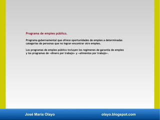 José María Olayo olayo.blogspot.com
Programa de empleo público.
Programa gubernamental que ofrece oportunidades de empleo a determinadas
categorías de personas que no logran encontrar otro empleo.
Los programas de empleo público incluyen los regímenes de garantía de empleo
y los programas de «dinero por trabajo» y «alimentos por trabajo».
 