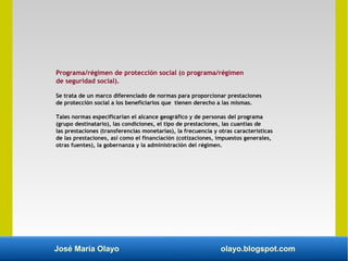 José María Olayo olayo.blogspot.com
Programa/régimen de protección social (o programa/régimen
de seguridad social).
Se trata de un marco diferenciado de normas para proporcionar prestaciones
de protección social a los beneficiarios que tienen derecho a las mismas.
Tales normas especificarían el alcance geográfico y de personas del programa
(grupo destinatario), las condiciones, el tipo de prestaciones, las cuantías de
las prestaciones (transferencias monetarias), la frecuencia y otras características
de las prestaciones, así como el financiación (cotizaciones, impuestos generales,
otras fuentes), la gobernanza y la administración del régimen.
 