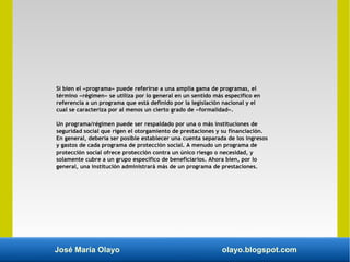 José María Olayo olayo.blogspot.com
Si bien el «programa» puede referirse a una amplia gama de programas, el
término «régimen» se utiliza por lo general en un sentido más específico en
referencia a un programa que está definido por la legislación nacional y el
cual se caracteriza por al menos un cierto grado de «formalidad».
Un programa/régimen puede ser respaldado por una o más instituciones de
seguridad social que rigen el otorgamiento de prestaciones y su financiación.
En general, debería ser posible establecer una cuenta separada de los ingresos
y gastos de cada programa de protección social. A menudo un programa de
protección social ofrece protección contra un único riesgo o necesidad, y
solamente cubre a un grupo específico de beneficiarios. Ahora bien, por lo
general, una institución administrará más de un programa de prestaciones.
 