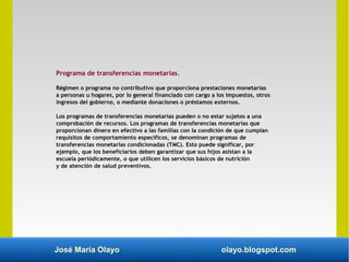 José María Olayo olayo.blogspot.com
Programa de transferencias monetarias.
Régimen o programa no contributivo que proporciona prestaciones monetarias
a personas u hogares, por lo general financiado con cargo a los impuestos, otros
ingresos del gobierno, o mediante donaciones o préstamos externos.
Los programas de transferencias monetarias pueden o no estar sujetos a una
comprobación de recursos. Los programas de transferencias monetarias que
proporcionan dinero en efectivo a las familias con la condición de que cumplan
requisitos de comportamiento específicos, se denominan programas de
transferencias monetarias condicionadas (TMC). Esto puede significar, por
ejemplo, que los beneficiarios deben garantizar que sus hijos asistan a la
escuela periódicamente, o que utilicen los servicios básicos de nutrición
y de atención de salud preventivos.
 