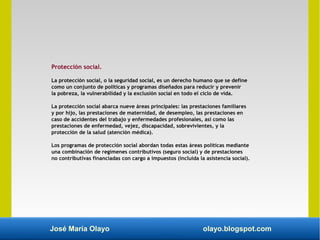 José María Olayo olayo.blogspot.com
Protección social.
La protección social, o la seguridad social, es un derecho humano que se define
como un conjunto de políticas y programas diseñados para reducir y prevenir
la pobreza, la vulnerabilidad y la exclusión social en todo el ciclo de vida.
La protección social abarca nueve áreas principales: las prestaciones familiares
y por hijo, las prestaciones de maternidad, de desempleo, las prestaciones en
caso de accidentes del trabajo y enfermedades profesionales, así como las
prestaciones de enfermedad, vejez, discapacidad, sobrevivientes, y la
protección de la salud (atención médica).
Los programas de protección social abordan todas estas áreas políticas mediante
una combinación de regímenes contributivos (seguro social) y de prestaciones
no contributivas financiadas con cargo a impuestos (incluida la asistencia social).
 