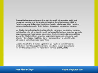 José María Olayo olayo.blogspot.com
En su calidad de derecho humano, la protección social, o la seguridad social, está
consagrada como tal en la Declaración Universal de Derechos Humanos, 1948, el
Pacto Internacional de Derechos Económicos, Sociales y Culturales, 1966, y en otros
instrumentos fundamentales de las Naciones Unidas sobre los derechos humanos.
Los Estados tienen la obligación legal de defender y promover los derechos humanos,
incluido el derecho a la protección social, o a la seguridad social, y garantizar que todas
las personas puedan hacer uso de sus derechos sin discriminación. La responsabilidad
general del Estado reside en garantizar las prestaciones de protección social según
criterios y derechos de elegibilidad claros y transparentes, y la administración
adecuada de las instituciones y los servicios.
La aplicación efectiva de marcos legislativos que regulen el suministro de las
prestaciones y servicios es particularmente importante cuando los mismos no
son provistos directamente por instituciones públicas. (CESCR, 2008).
 