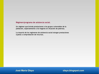 José María Olayo olayo.blogspot.com
Régimen/programa de asistencia social.
Un régimen que brinda prestaciones a los grupos vulnerables de la
población, especialmente a los hogares en situación de pobreza.
La mayoría de los regímenes de asistencia social otorgan prestaciones
sujetas a comprobación de recursos.
 