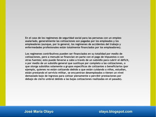 José María Olayo olayo.blogspot.com
En el caso de los regímenes de seguridad social para las personas con un empleo
asalariado, generalmente las cotizaciones son pagadas por los empleados y los
empleadores (aunque, por lo general, los regímenes de accidentes del trabajo y
enfermedades profesionales están totalmente financiados por los empleadores).
Los regímenes contributivos pueden ser financiados en su totalidad por medio de
cotizaciones, pero a menudo se financian en parte con el pago de impuestos o con
otras fuentes; esto puede llevarse a cabo a través de un subsidio para cubrir el déficit,
o por medio de un subsidio general que sustituye por completo a las cotizaciones, o
que otorga subsidios solamente a grupos específicos de cotizantes o beneficiarios (por
ejemplo, quienes no están cotizando debido a que están cuidando a niños, estudian,
están prestando el servicio militar, se encuentran desempleados o tienen un nivel
demasiado bajo de ingresos para cotizar plenamente o percibir prestaciones por
debajo de cierto umbral debido a las bajas cotizaciones realizadas en el pasado).
 