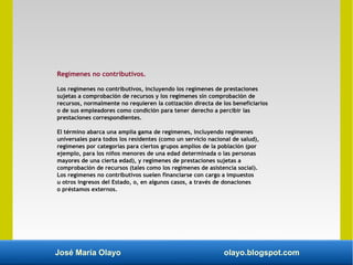 José María Olayo olayo.blogspot.com
Regímenes no contributivos.
Los regímenes no contributivos, incluyendo los regímenes de prestaciones
sujetas a comprobación de recursos y los regímenes sin comprobación de
recursos, normalmente no requieren la cotización directa de los beneficiarios
o de sus empleadores como condición para tener derecho a percibir las
prestaciones correspondientes.
El término abarca una amplia gama de regímenes, incluyendo regímenes
universales para todos los residentes (como un servicio nacional de salud),
regímenes por categorías para ciertos grupos amplios de la población (por
ejemplo, para los niños menores de una edad determinada o las personas
mayores de una cierta edad), y regímenes de prestaciones sujetas a
comprobación de recursos (tales como los regímenes de asistencia social).
Los regímenes no contributivos suelen financiarse con cargo a impuestos
u otros ingresos del Estado, o, en algunos casos, a través de donaciones
o préstamos externos.
 