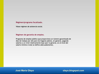 José María Olayo olayo.blogspot.com
Régimen/programa focalizado.
Véase régimen de asistencia social.
Régimen de garantía de empleo.
Programa de empleo público que proporciona un número garantizado de
días de trabajo por año para los hogares pobres, en general, pagando
salarios a un nivel relativamente bajo (por lo general, en el nivel del
salario mínimo si este se define adecuadamente).
 