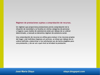 José María Olayo olayo.blogspot.com
Régimen de prestaciones sujetas a comprobación de recursos.
Un régimen que proporciona prestaciones previa comprobación de la
situación de necesidad y se focaliza en ciertas categorías de personas
u hogares cuyos medios de subsistencia están por debajo de un umbral
determinado, a menudo se denomina régimen de asistencia social.
Una comprobación de recursos se utiliza para evaluar si los recursos propios
del hogar o del individuo (ingresos y/o activos), se sitúan por debajo de un
umbral definido y determinar si los solicitantes son de hecho elegibles para
una prestación, y de ser así a qué nivel se brindará la prestación.
 