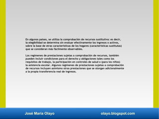 José María Olayo olayo.blogspot.com
En algunos países, se utiliza la comprobación de recursos sustitutiva: es decir,
la elegibilidad se determina sin evaluar efectivamente los ingresos o activos,
sobre la base de otras características de los hogares (características sustitutas)
que se consideran más fácilmente observables.
Los regímenes de prestaciones sujetas a comprobación de recursos, también
pueden incluir condiciones para el derecho y obligaciones tales como los
requisitos de trabajo, la participación en controles de salud o (para los niños)
la asistencia escolar. Algunos regímenes de prestaciones sujetas a comprobación
de recursos incluyen asimismo otras prestaciones que se otorgan adicionalmente
a la propia transferencia real de ingresos.
 