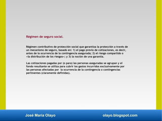 José María Olayo olayo.blogspot.com
Régimen de seguro social.
Régimen contributivo de protección social que garantiza la protección a través de
un mecanismo de seguro, basado en: 1) el pago previo de cotizaciones, es decir,
antes de la ocurrencia de la contingencia asegurada; 2) el riesgo compartido o
«la distribución de los riesgos»; y 3) la noción de una garantía.
Las cotizaciones pagadas por (o para) las personas aseguradas se agrupan y el
fondo resultante se utiliza para cubrir los gastos incurridos exclusivamente por
las personas afectadas por la ocurrencia de la contingencia o contingencias
pertinentes (claramente definidas).
 