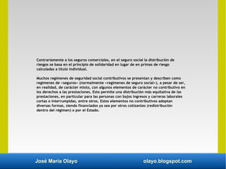 José María Olayo olayo.blogspot.com
Contrariamente a los seguros comerciales, en el seguro social la distribución de
riesgos se basa en el principio de solidaridad en lugar de en primas de riesgo
calculadas a título individual.
Muchos regímenes de seguridad social contributivos se presentan y describen como
regímenes de «seguros» (normalmente «regímenes de seguro social»), a pesar de ser,
en realidad, de carácter mixto, con algunos elementos de carácter no contributivo en
los derechos a las prestaciones. Esto permite una distribución más equitativa de las
prestaciones, en particular para las personas con bajos ingresos y carreras laborales
cortas o interrumpidas, entre otros. Estos elementos no contributivos adoptan
diversas formas, siendo financiados ya sea por otros cotizantes (redistribución
dentro del régimen) o por el Estado.
 