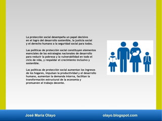 José María Olayo olayo.blogspot.com
La protección social desempeña un papel decisivo
en el logro del desarrollo sostenible, la justicia social
y el derecho humano a la seguridad social para todos.
Las políticas de protección social constituyen elementos
esenciales de las estrategias nacionales de desarrollo
para reducir la pobreza y la vulnerabilidad en todo el
ciclo de vida, y respaldar el crecimiento inclusivo y
sostenible.
Las políticas de protección social aumentan los ingresos
de los hogares, impulsan la productividad y el desarrollo
humano, aumentan la demanda interna, facilitan la
transformación estructural de la economía y
promueven el trabajo decente.
 