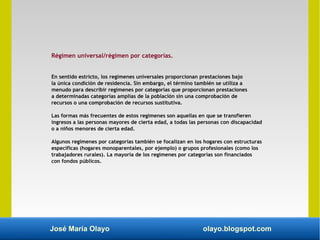 José María Olayo olayo.blogspot.com
Régimen universal/régimen por categorías.
En sentido estricto, los regímenes universales proporcionan prestaciones bajo
la única condición de residencia. Sin embargo, el término también se utiliza a
menudo para describir regímenes por categorías que proporcionan prestaciones
a determinadas categorías amplias de la población sin una comprobación de
recursos o una comprobación de recursos sustitutiva.
Las formas más frecuentes de estos regímenes son aquellas en que se transfieren
ingresos a las personas mayores de cierta edad, a todas las personas con discapacidad
o a niños menores de cierta edad.
Algunos regímenes por categorías también se focalizan en los hogares con estructuras
específicas (hogares monoparentales, por ejemplo) o grupos profesionales (como los
trabajadores rurales). La mayoría de los regímenes por categorías son financiados
con fondos públicos.
 