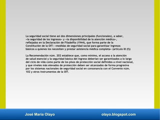 José María Olayo olayo.blogspot.com
La seguridad social tiene así dos dimensiones principales (funcionales), a saber,
«la seguridad de los ingresos» y «la disponibilidad de la atención médica»,
reflejados en la Declaración de Filadelfia (1944), que forma parte de la
Constitución de la OIT: «medidas de seguridad social para garantizar ingresos
básicos a quienes los necesiten y prestar asistencia médica completa» (artículo III (f))
La Recomendación núm. 202 establece que, como mínimo, el acceso a la atención
de salud esencial y la seguridad básica del ingreso deberían ser garantizados a lo largo
del ciclo de vida como parte de los pisos de protección social definidos a nivel nacional,
y que niveles más elevados de protección deben ser alcanzados de forma progresiva
por los sistemas nacionales de seguridad social en consonancia con el Convenio núm.
102 y otros instrumentos de la OIT.
 